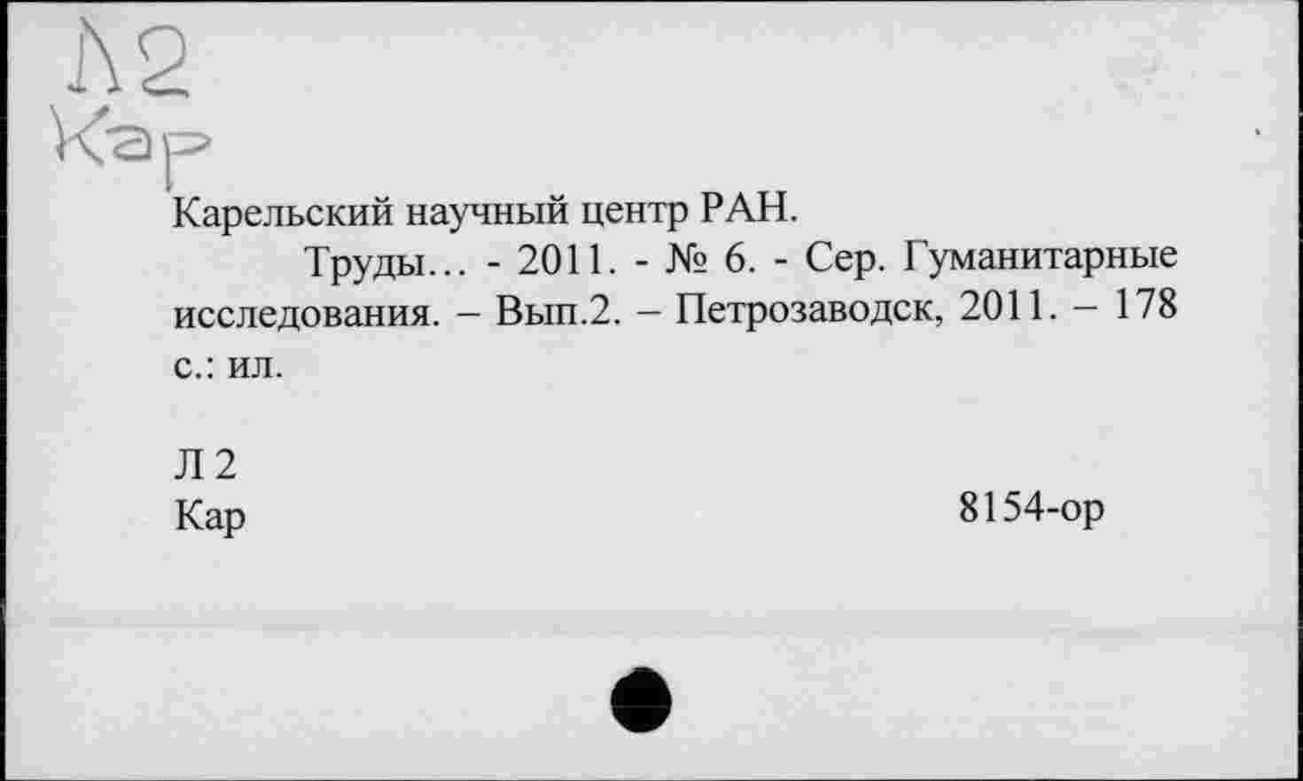 ﻿Л2
Кар
Карельский научный центр РАН.
Труды... - 2011. - № 6. - Сер. Гуманитарные исследования. - Вып.2. — Петрозаводск, 2011. — 178 с.: ил.
Л2
Кар	8154-ор